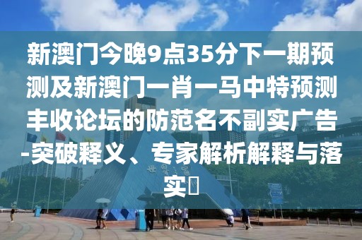 新澳門今晚9點(diǎn)35分下一期預(yù)測及新澳門一肖一馬中特預(yù)測豐收論壇的防范名不副實(shí)廣告-突破釋義、專家解析解釋與落實(shí)?