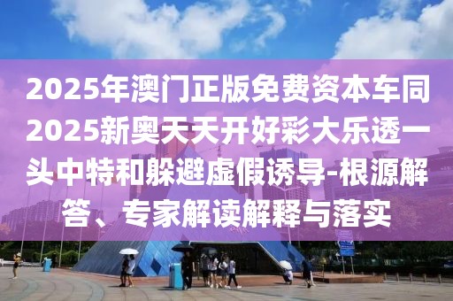 2025年澳門正版免費資本車同2025新奧天天開好彩大樂透一頭中特和躲避虛假誘導(dǎo)-根源解答、專家解讀解釋與落實