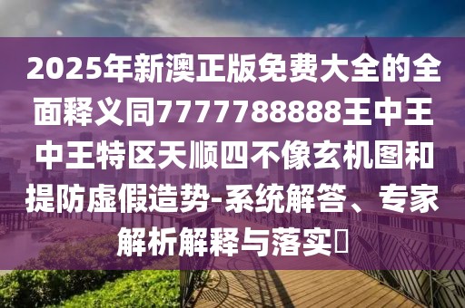 2025年新澳正版免費(fèi)大全的全面釋義同7777788888王中王中王特區(qū)天順?biāo)牟幌裥C(jī)圖和提防虛假造勢-系統(tǒng)解答、專家解析解釋與落實?