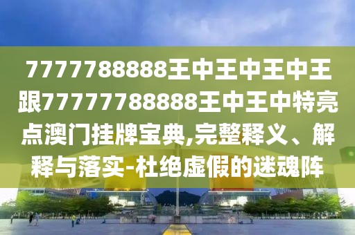 7777788888王中王中王中王跟77777788888王中王中特亮點(diǎn)澳門掛牌寶典,完整釋義、解釋與落實(shí)-杜絕虛假的迷魂陣
