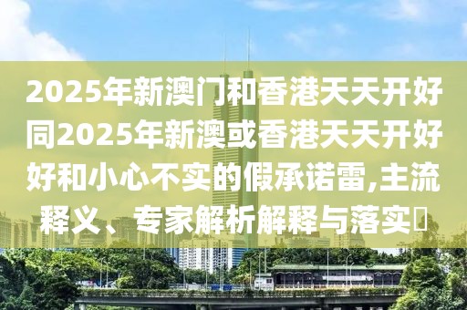 2025年新澳門和香港天天開好同2025年新澳或香港天天開好好和小心不實的假承諾雷,主流釋義、專家解析解釋與落實?