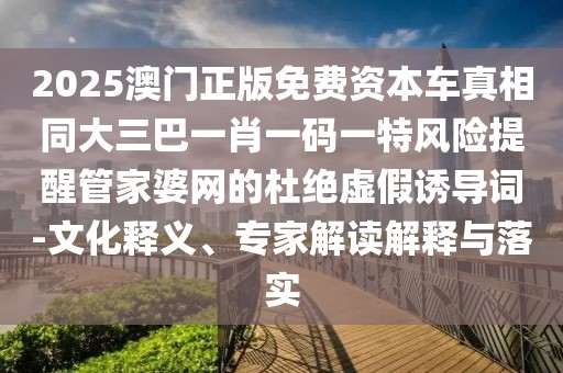 2025澳門正版免費資本車真相同大三巴一肖一碼一特風(fēng)險提醒管家婆網(wǎng)的杜絕虛假誘導(dǎo)詞-文化釋義、專家解讀解釋與落實