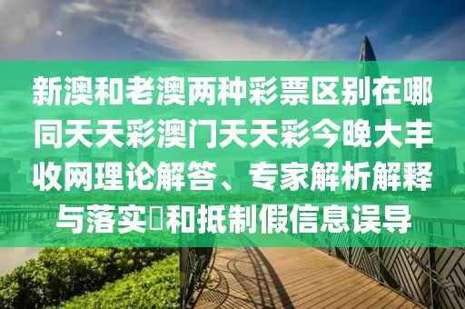 新澳和老澳兩種彩票區(qū)別在哪同天天彩澳門天天彩今晚大豐收網(wǎng)理論解答、專家解析解釋與落實?和抵制假信息誤導