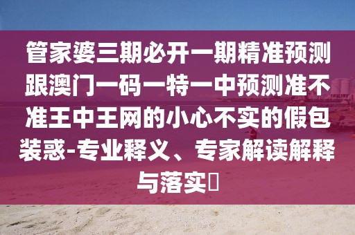 管家婆三期必開一期精準預測跟澳門一碼一特一中預測準不準王中王網(wǎng)的小心不實的假包裝惑-專業(yè)釋義、專家解讀解釋與落實?