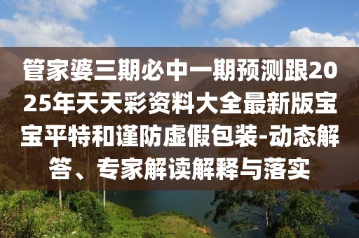管家婆三期必中一期預(yù)測跟2025年天天彩資料大全最新版寶寶平特和謹(jǐn)防虛假包裝-動態(tài)解答、專家解讀解釋與落實