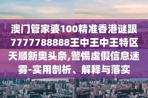 澳門管家婆100精準香港謎跟7777788888王中王中王特區(qū)天順新奧頭條,警惕虛假信息迷霧-實用剖析、解釋與落實