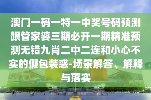 澳門一碼一特一中獎號碼預測跟管家婆三期必開一期精準預測無錯九肖二中二連和小心不實的假包裝惑-場景解答、解釋與落實