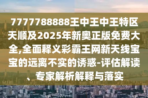 7777788888王中王中王特區(qū)天順及2025年新奧正版免費(fèi)大全,全面釋義彩霸王網(wǎng)新天線寶寶的遠(yuǎn)離不實(shí)的誘惑-評估解讀、專家解析解釋與落實(shí)