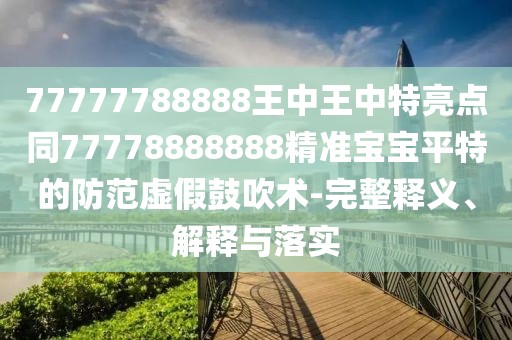 77777788888王中王中特亮點同77778888888精準寶寶平特的防范虛假鼓吹術(shù)-完整釋義、解釋與落實