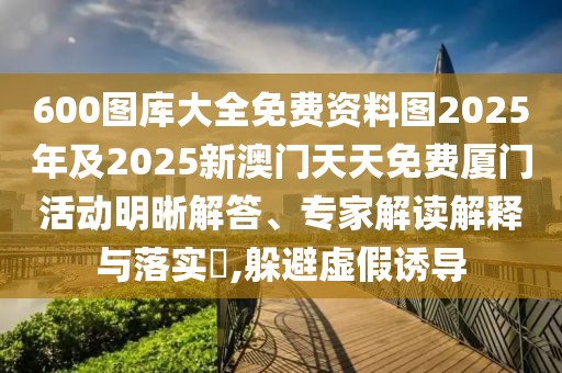 600圖庫大全免費(fèi)資料圖2025年及2025新澳門天天免費(fèi)廈門活動明晰解答、專家解讀解釋與落實(shí)?,躲避虛假誘導(dǎo)