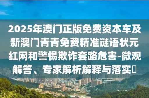 2025年澳門正版免費(fèi)資本車及新澳門青青免費(fèi)精準(zhǔn)謎語狀元紅網(wǎng)和警惕欺詐套路危害-微觀解答、專家解析解釋與落實(shí)?