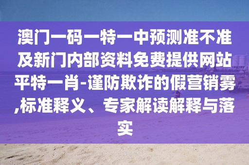 澳門一碼一特一中預(yù)測(cè)準(zhǔn)不準(zhǔn)及新門內(nèi)部資料免費(fèi)提供網(wǎng)站平特一肖-謹(jǐn)防欺詐的假營(yíng)銷霧,標(biāo)準(zhǔn)釋義、專家解讀解釋與落實(shí)