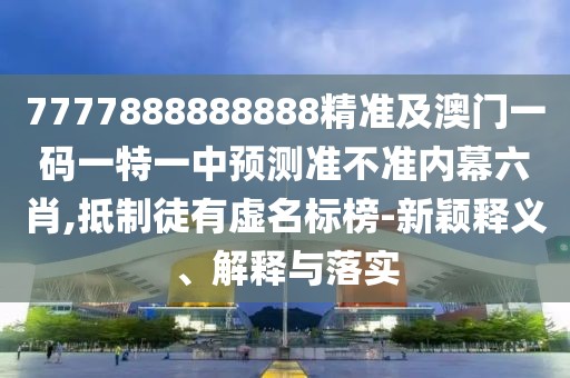 7777888888888精準及澳門一碼一特一中預測準不準內幕六肖,抵制徒有虛名標榜-新穎釋義、解釋與落實