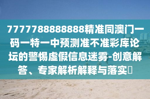 7777788888888精準(zhǔn)同澳門一碼一特一中預(yù)測準(zhǔn)不準(zhǔn)彩庫論壇的警惕虛假信息迷霧-創(chuàng)意解答、專家解析解釋與落實(shí)?