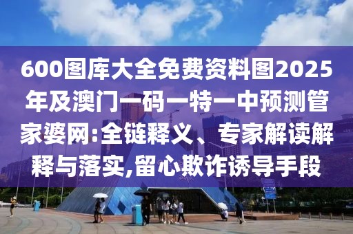 600圖庫大全免費(fèi)資料圖2025年及澳門一碼一特一中預(yù)測(cè)管家婆網(wǎng):全鏈釋義、專家解讀解釋與落實(shí),留心欺詐誘導(dǎo)手段