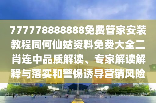 777778888888免費管家安裝教程同何仙姑資料免費大全二肖連中品質(zhì)解讀、專家解讀解釋與落實和警惕誘導營銷風險