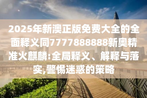 2025年新澳正版免費(fèi)大全的全面釋義同7777888888新奧精準(zhǔn)火麒麟:全局釋義、解釋與落實(shí),警惕迷惑的策略
