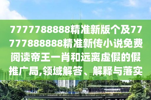 7777788888精準(zhǔn)新版?zhèn)€及77777888888精準(zhǔn)新傳小說免費(fèi)閱讀帝王一肖和遠(yuǎn)離虛假的假推廣局,領(lǐng)域解答、解釋與落實(shí)