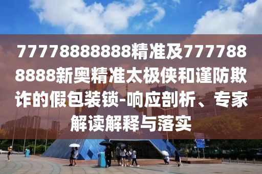 77778888888精準(zhǔn)及7777888888新奧精準(zhǔn)太極俠和謹(jǐn)防欺詐的假包裝鎖-響應(yīng)剖析、專家解讀解釋與落實(shí)