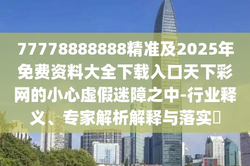 77778888888精準(zhǔn)及2025年免費(fèi)資料大全下載入口天下彩網(wǎng)的小心虛假迷障之中-行業(yè)釋義、專家解析解釋與落實(shí)?