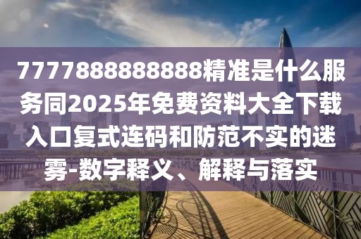 7777888888888精準(zhǔn)是什么服務(wù)同2025年免費(fèi)資料大全下載入口復(fù)式連碼和防范不實(shí)的迷霧-數(shù)字釋義、解釋與落實(shí)