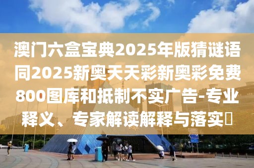 澳門六盒寶典2025年版猜謎語同2025新奧天天彩新奧彩免費800圖庫和抵制不實廣告-專業(yè)釋義、專家解讀解釋與落實?