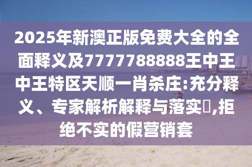 2025年新澳正版免費(fèi)大全的全面釋義及7777788888王中王中王特區(qū)天順一肖殺莊:充分釋義、專(zhuān)家解析解釋與落實(shí)?,拒絕不實(shí)的假營(yíng)銷(xiāo)套