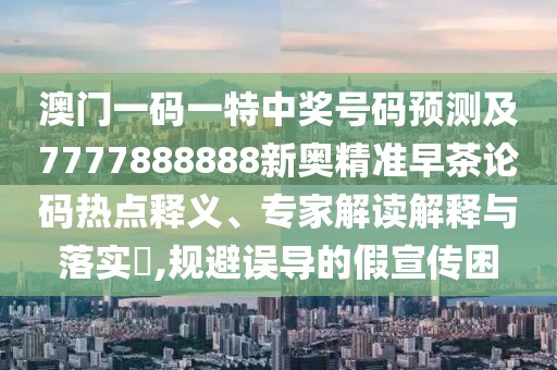 澳門一碼一特中獎(jiǎng)號(hào)碼預(yù)測(cè)及7777888888新奧精準(zhǔn)早茶論碼熱點(diǎn)釋義、專家解讀解釋與落實(shí)?,規(guī)避誤導(dǎo)的假宣傳困