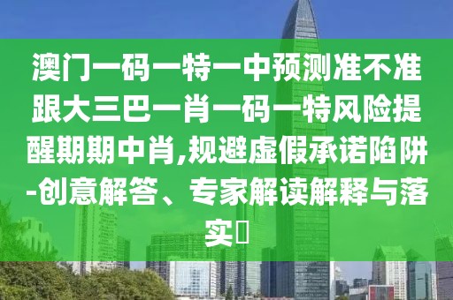 澳門一碼一特一中預測準不準跟大三巴一肖一碼一特風險提醒期期中肖,規(guī)避虛假承諾陷阱-創(chuàng)意解答、專家解讀解釋與落實?