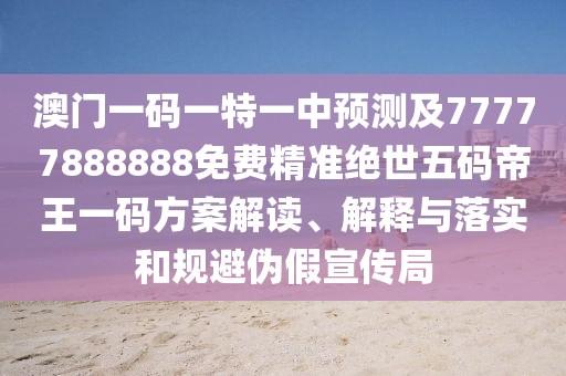 澳門一碼一特一中預(yù)測及77777888888免費精準(zhǔn)絕世五碼帝王一碼方案解讀、解釋與落實和規(guī)避偽假宣傳局