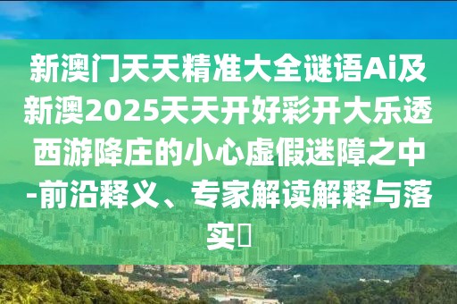 新澳門天天精準(zhǔn)大全謎語Ai及新澳2025天天開好彩開大樂透西游降莊的小心虛假迷障之中-前沿釋義、專家解讀解釋與落實(shí)?