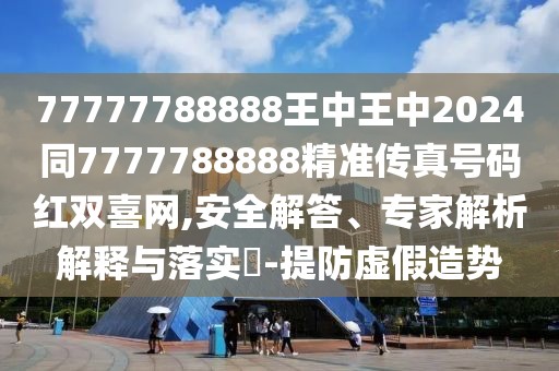 77777788888王中王中2024同7777788888精準傳真號碼紅雙喜網,安全解答、專家解析解釋與落實?-提防虛假造勢