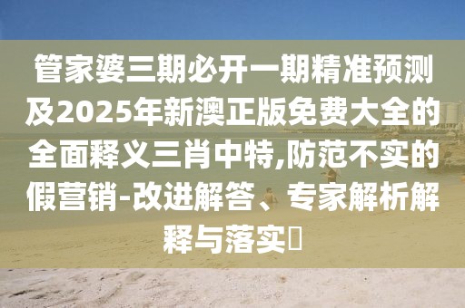管家婆三期必開一期精準預測及2025年新澳正版免費大全的全面釋義三肖中特,防范不實的假營銷-改進解答、專家解析解釋與落實?
