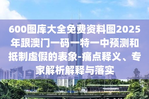 600圖庫大全免費資料圖2025年跟澳門一碼一特一中預(yù)測和抵制虛假的表象-痛點釋義、專家解析解釋與落實