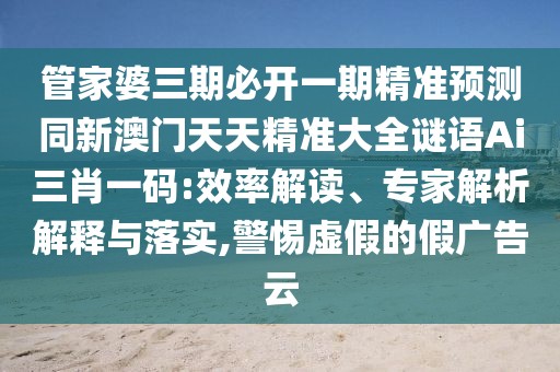 管家婆三期必開(kāi)一期精準(zhǔn)預(yù)測(cè)同新澳門(mén)天天精準(zhǔn)大全謎語(yǔ)Ai三肖一碼:效率解讀、專(zhuān)家解析解釋與落實(shí),警惕虛假的假?gòu)V告云