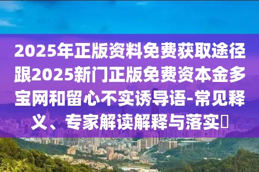 2025年正版資料免費(fèi)獲取途徑跟2025新門正版免費(fèi)資本金多寶網(wǎng)和留心不實(shí)誘導(dǎo)語-常見釋義、專家解讀解釋與落實(shí)?