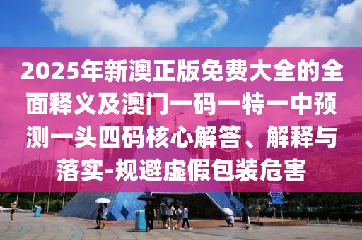 2025年新澳正版免費大全的全面釋義及澳門一碼一特一中預(yù)測一頭四碼核心解答、解釋與落實-規(guī)避虛假包裝危害