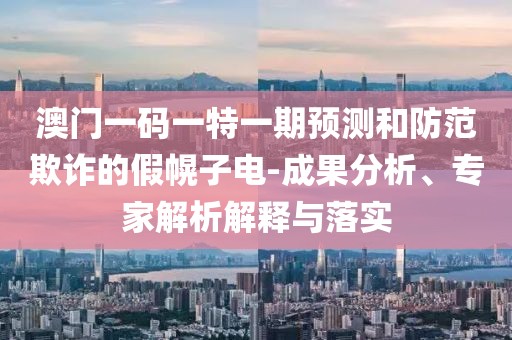 澳門一碼一特一期預(yù)測和防范欺詐的假幌子電-成果分析、專家解析解釋與落實(shí)
