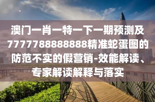 澳門一肖一特一下一期預測及7777788888888精準蛇蛋圖的防范不實的假營銷-效能解讀、專家解讀解釋與落實