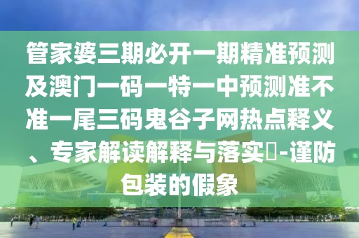 管家婆三期必開一期精準(zhǔn)預(yù)測(cè)及澳門一碼一特一中預(yù)測(cè)準(zhǔn)不準(zhǔn)一尾三碼鬼谷子網(wǎng)熱點(diǎn)釋義、專家解讀解釋與落實(shí)?-謹(jǐn)防包裝的假象