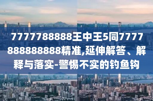 7777788888王中王5同7777888888888精準(zhǔn),延伸解答、解釋與落實(shí)-警惕不實(shí)的釣魚鉤