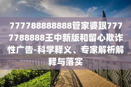 777788888888管家婆跟7777788888王中新版和留心欺詐性廣告-科學(xué)釋義、專家解析解釋與落實