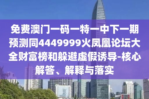 免費澳門一碼一特一中下一期預測同4449999火鳳凰論壇大全財富榜和躲避虛假誘導-核心解答、解釋與落實