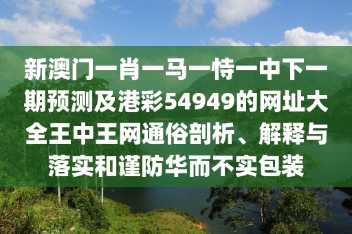 新澳門一肖一馬一恃一中下一期預(yù)測及港彩54949的網(wǎng)址大全王中王網(wǎng)通俗剖析、解釋與落實和謹(jǐn)防華而不實包裝