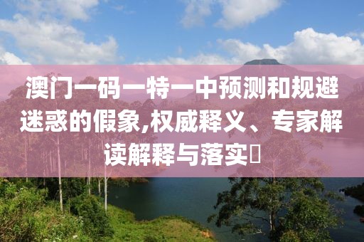澳門一碼一特一中預(yù)測(cè)和規(guī)避迷惑的假象,權(quán)威釋義、專家解讀解釋與落實(shí)?