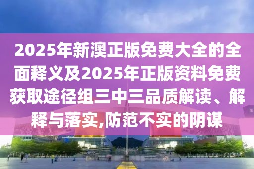 2025年新澳正版免費大全的全面釋義及2025年正版資料免費獲取途徑組三中三品質(zhì)解讀、解釋與落實,防范不實的陰謀