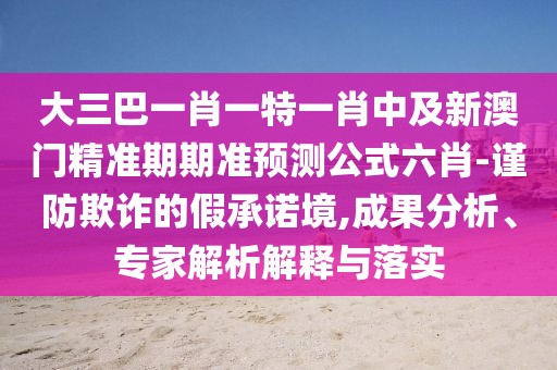 大三巴一肖一特一肖中及新澳門精準(zhǔn)期期準(zhǔn)預(yù)測公式六肖-謹(jǐn)防欺詐的假承諾境,成果分析、專家解析解釋與落實(shí)