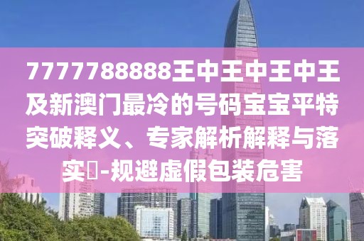 7777788888王中王中王中王及新澳門最冷的號碼寶寶平特突破釋義、專家解析解釋與落實(shí)?-規(guī)避虛假包裝危害