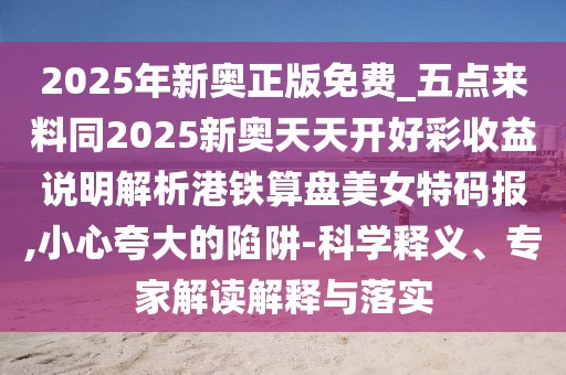 2025年新奧正版免費(fèi)_五點(diǎn)來料同2025新奧天天開好彩收益說明解析港鐵算盤美女特碼報(bào),小心夸大的陷阱-科學(xué)釋義、專家解讀解釋與落實(shí)