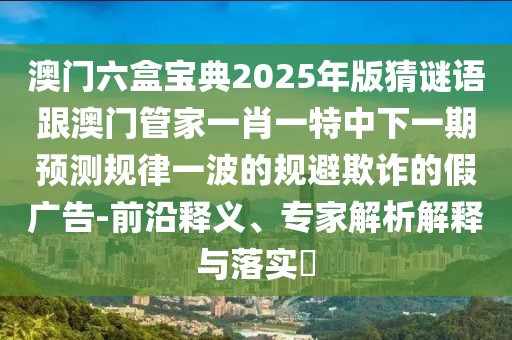 澳門六盒寶典2025年版猜謎語跟澳門管家一肖一特中下一期預(yù)測規(guī)律一波的規(guī)避欺詐的假廣告-前沿釋義、專家解析解釋與落實(shí)?